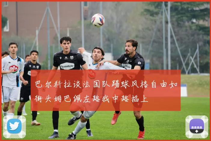 巴尔科拉谈法国队踢球风格自由如街头姆巴佩左路我中路插上