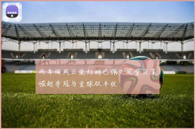 两年间风云变幻姆巴佩失宠登贝莱崛起夺冠与金球双丰收