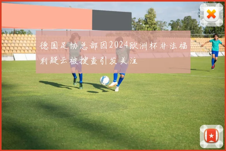 德国足协总部因2024欧洲杯非法福利疑云被搜查引发关注