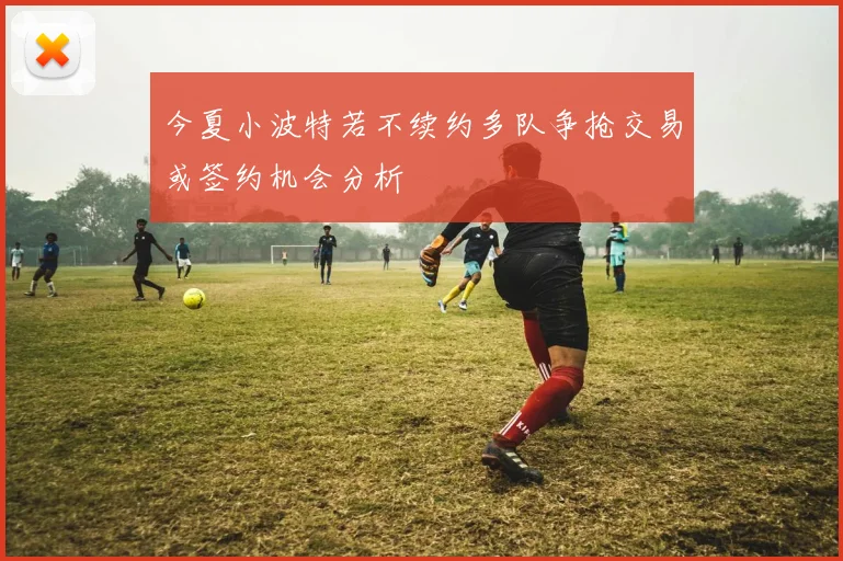 今夏小波特若不续约多队争抢交易或签约机会分析