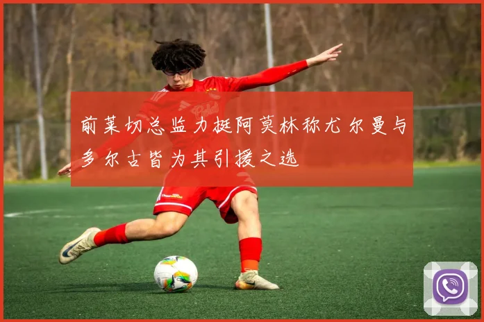 前莱切总监力挺阿莫林称尤尔曼与多尔古皆为其引援之选