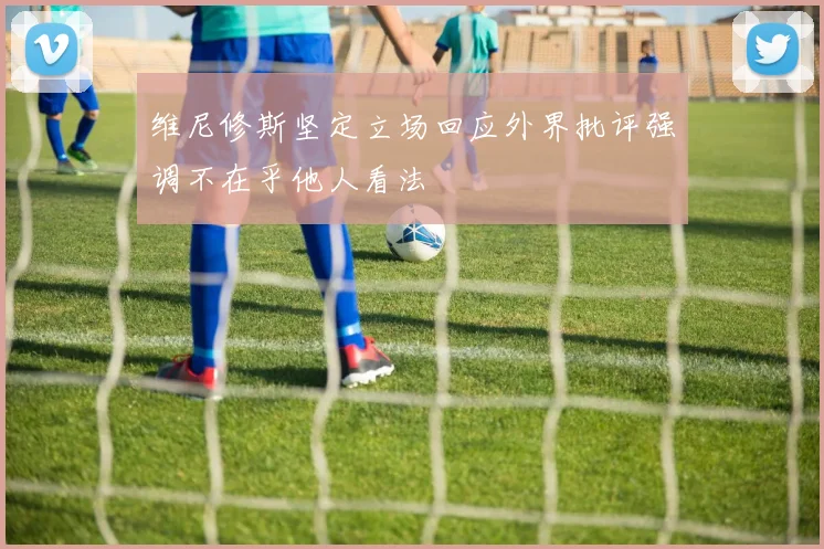 维尼修斯坚定立场回应外界批评强调不在乎他人看法