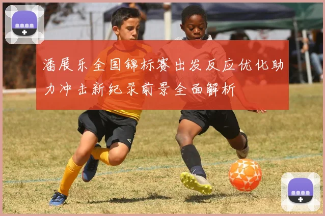 潘展乐全国锦标赛出发反应优化助力冲击新纪录前景全面解析