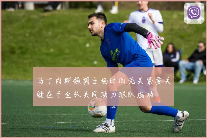 马丁内斯强调出场时间无关紧要关键在于全队共同助力球队成功
