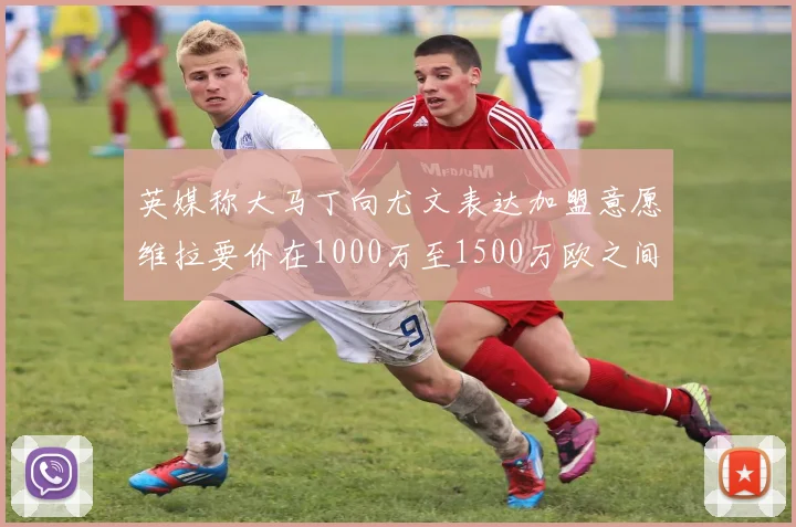 英媒称大马丁向尤文表达加盟意愿维拉要价在1000万至1500万欧之间
