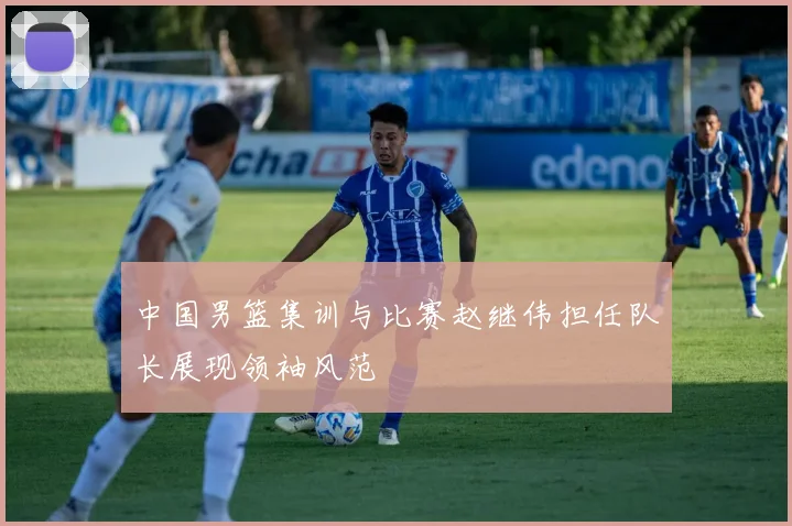 中国男篮集训与比赛赵继伟担任队长展现领袖风范
