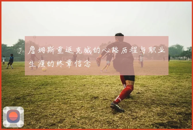 詹姆斯重返克城的心路历程与职业生涯的终章信念