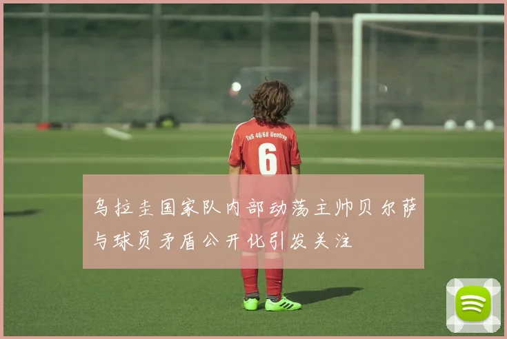 乌拉圭国家队内部动荡主帅贝尔萨与球员矛盾公开化引发关注