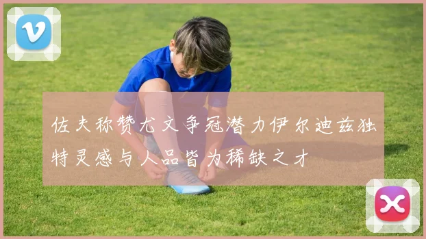 佐夫称赞尤文争冠潜力伊尔迪兹独特灵感与人品皆为稀缺之才