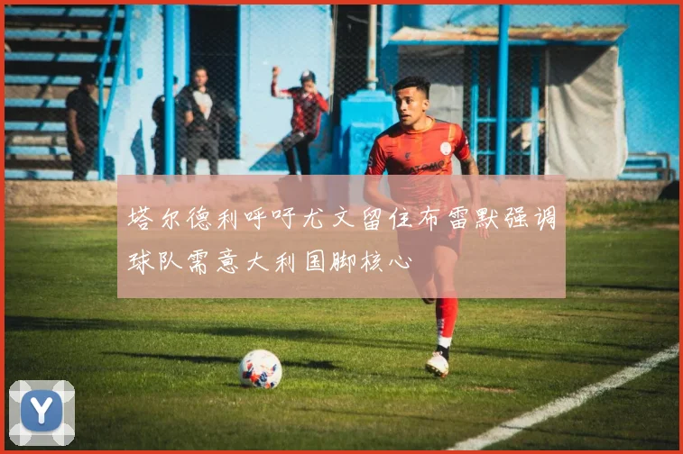 塔尔德利呼吁尤文留住布雷默强调球队需意大利国脚核心