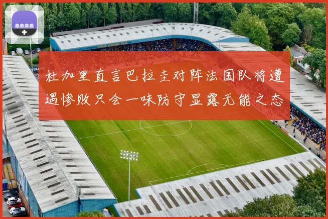 杜加里直言巴拉圭对阵法国队将遭遇惨败只会一味防守显露无能之态