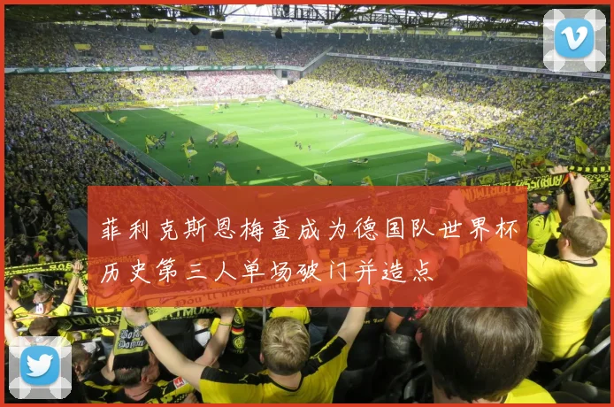 菲利克斯恩梅查成为德国队世界杯历史第三人单场破门并造点