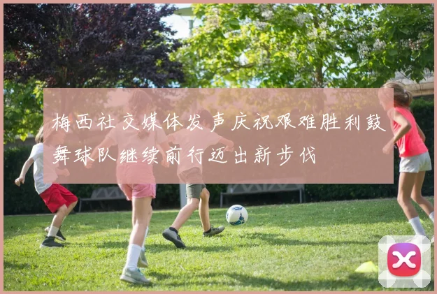 梅西社交媒体发声庆祝艰难胜利鼓舞球队继续前行迈出新步伐