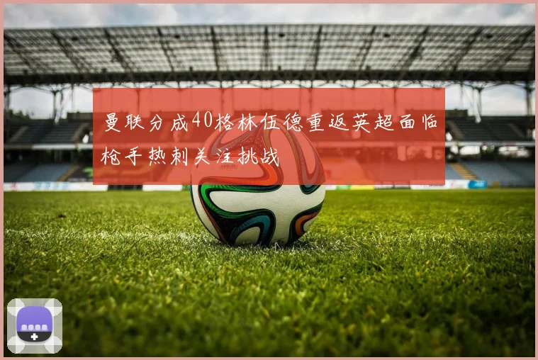 曼联分成40格林伍德重返英超面临枪手热刺关注挑战