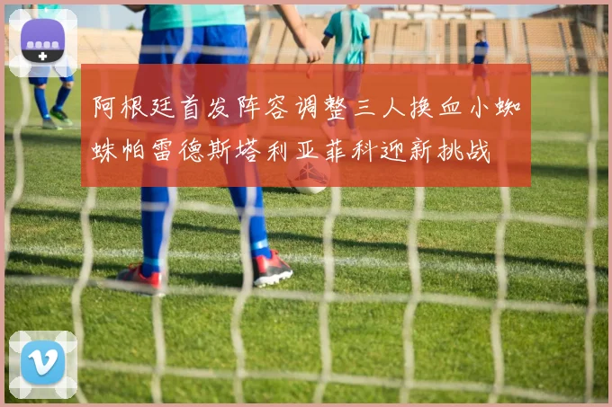 阿根廷首发阵容调整三人换血小蜘蛛帕雷德斯塔利亚菲科迎新挑战