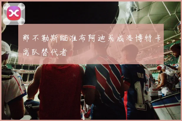 那不勒斯瞄准布阿迪或成洛博特卡离队替代者