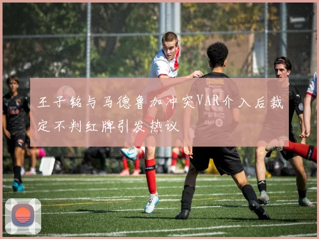 王子铭与马德鲁加冲突VAR介入后裁定不判红牌引发热议