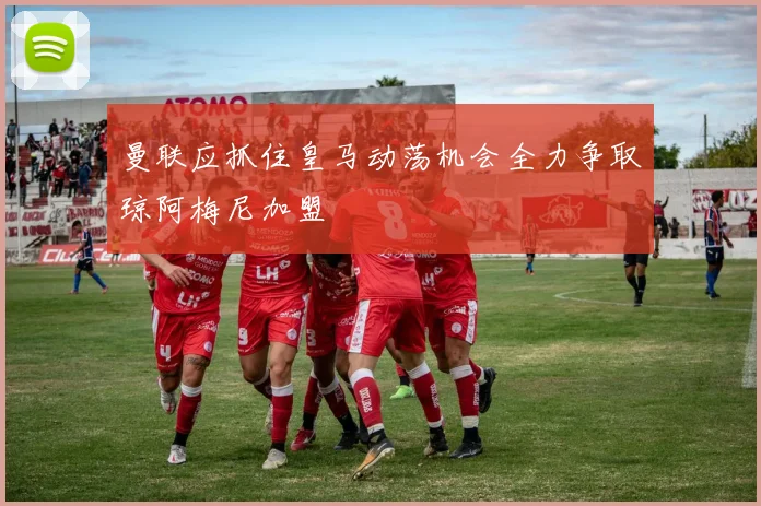 曼联应抓住皇马动荡机会全力争取琼阿梅尼加盟
