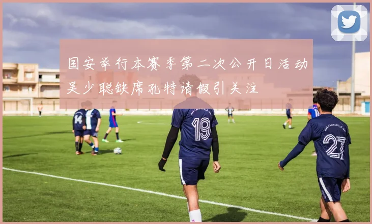 国安举行本赛季第二次公开日活动吴少聪缺席孔特请假引关注