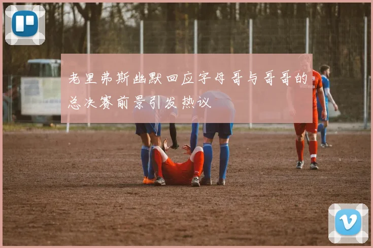 老里弗斯幽默回应字母哥与哥哥的总决赛前景引发热议