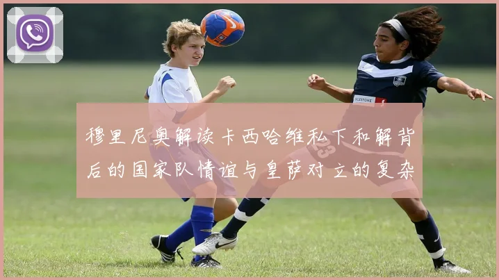 穆里尼奥解读卡西哈维私下和解背后的国家队情谊与皇萨对立的复杂关系