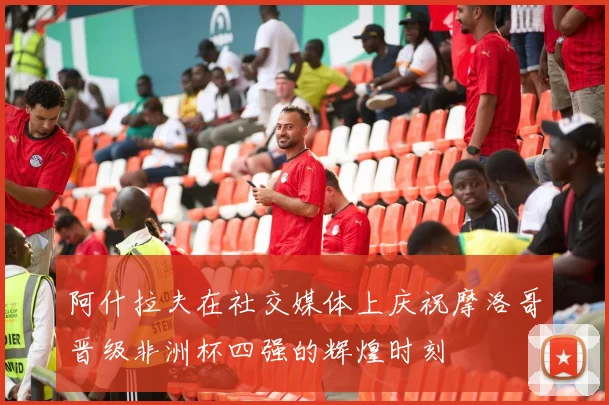 阿什拉夫在社交媒体上庆祝摩洛哥晋级非洲杯四强的辉煌时刻