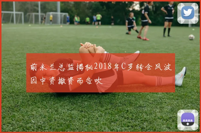 前米兰总监揭秘2018年C罗转会风波因中资撤资而告吹
